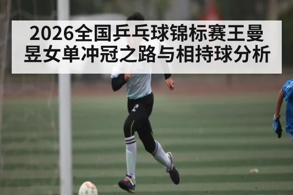 2026全国乒乓球锦标赛王曼昱女单冲冠之路与相持球分析